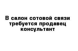 В салон сотовой связи требуется продавец-консультант